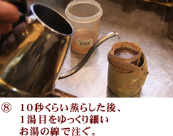 袋に入っているコーヒー粉を振って下に10秒くらい蒸らした後、1湯目をゆっくり細いお湯の線で注ぐ。集める。