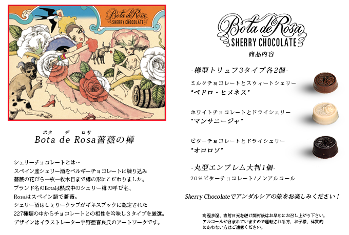 シェリーチョコレート「Bota de rosa〜ボタ・デ・ロサ」は、スペイン産シェリー酒をベルギーチョコレートに練り込み薔薇の花びら一枚一枚木目まで樽の形にこだわりました。ブランド名のBotaは熟成中のシェリー樽の呼び名、Rosaはスペイン語で薔薇。シェリー酒はしぇりークラブがギネスブックに認定された227種類の中からチョコレートとの相性を吟味し３タイプを厳選。デザインはイラストレーター宇野亜喜良氏のアートワークです。